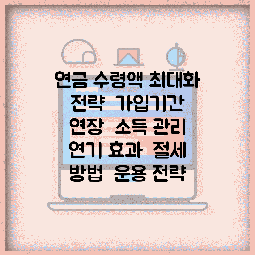 연금 수령액 최대화 전략 | 가입기간 연장 | 소득 관리 | 연기 효과 | 절세 방법 | 운용 전략